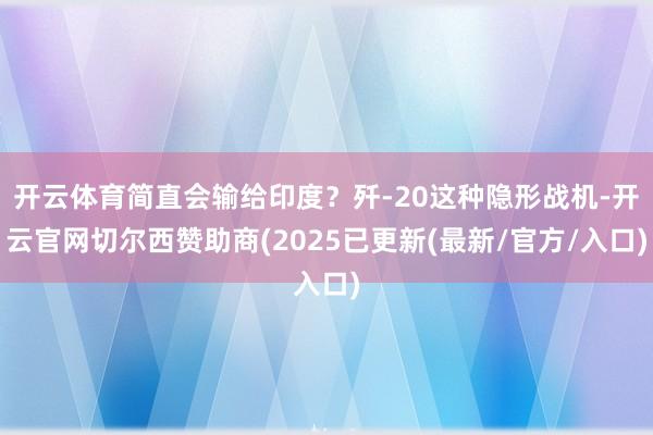 开云体育简直会输给印度？歼-20这种隐形战机-开云官网切尔西赞助商(2025已更新(最新/官方/入口)
