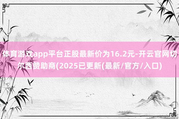 体育游戏app平台正股最新价为16.2元-开云官网切尔西赞助商(2025已更新(最新/官方/入口)
