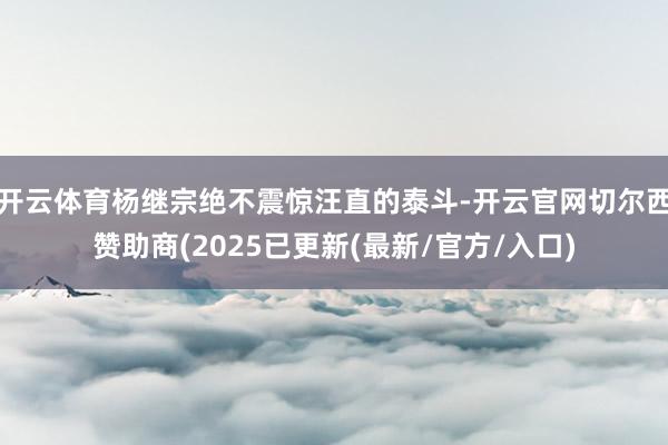 开云体育杨继宗绝不震惊汪直的泰斗-开云官网切尔西赞助商(2025已更新(最新/官方/入口)