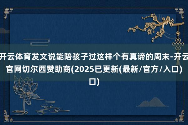 开云体育发文说能陪孩子过这样个有真谛的周末-开云官网切尔西赞助商(2025已更新(最新/官方/入口)