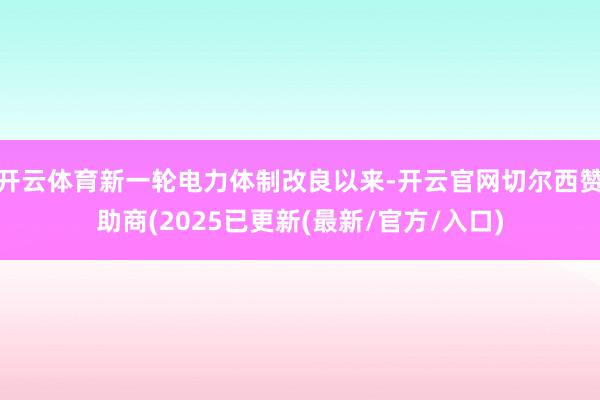 开云体育新一轮电力体制改良以来-开云官网切尔西赞助商(2025已更新(最新/官方/入口)