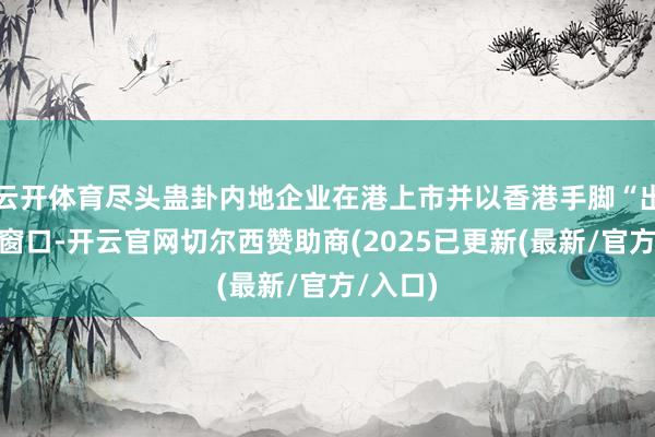 云开体育尽头蛊卦内地企业在港上市并以香港手脚“出海”的窗口-开云官网切尔西赞助商(2025已更新(最新/官方/入口)