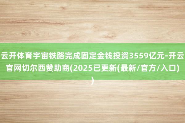 云开体育宇宙铁路完成固定金钱投资3559亿元-开云官网切尔西赞助商(2025已更新(最新/官方/入口)
