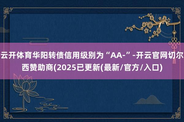 云开体育华阳转债信用级别为“AA-”-开云官网切尔西赞助商(2025已更新(最新/官方/入口)