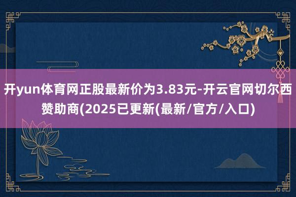 开yun体育网正股最新价为3.83元-开云官网切尔西赞助商(2025已更新(最新/官方/入口)