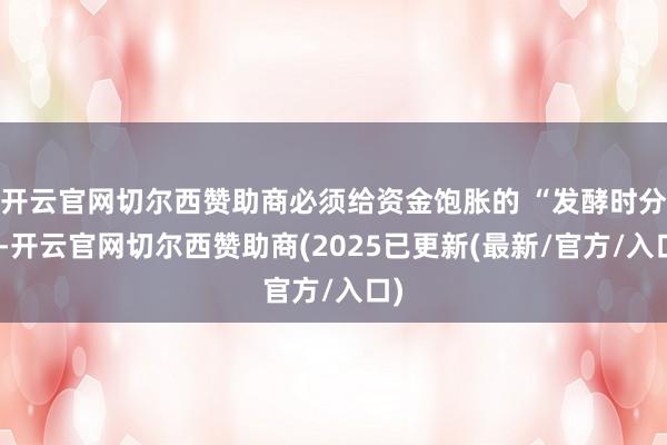 开云官网切尔西赞助商必须给资金饱胀的 “发酵时分”-开云官网切尔西赞助商(2025已更新(最新/官方/入口)