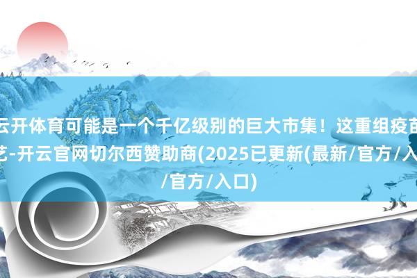 云开体育可能是一个千亿级别的巨大市集！这重组疫苗技艺-开云官网切尔西赞助商(2025已更新(最新/官方/入口)