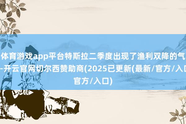 体育游戏app平台特斯拉二季度出现了渔利双降的气象-开云官网切尔西赞助商(2025已更新(最新/官方/入口)