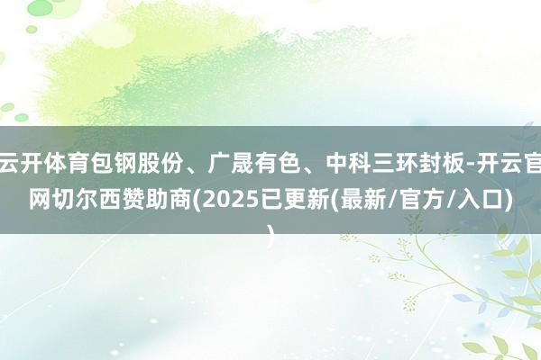 云开体育包钢股份、广晟有色、中科三环封板-开云官网切尔西赞助商(2025已更新(最新/官方/入口)