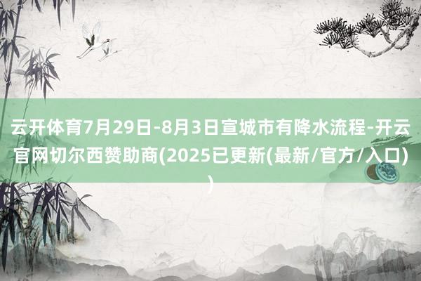 云开体育7月29日-8月3日宣城市有降水流程-开云官网切尔西赞助商(2025已更新(最新/官方/入口)