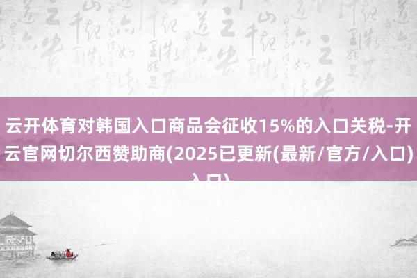 云开体育对韩国入口商品会征收15%的入口关税-开云官网切尔西赞助商(2025已更新(最新/官方/入口)