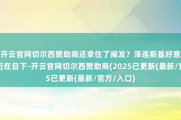 开云官网切尔西赞助商还拿住了阐发？泽连斯基好意思俄会晤近在目下-开云官网切尔西赞助商(2025已更新(最新/官方/入口)