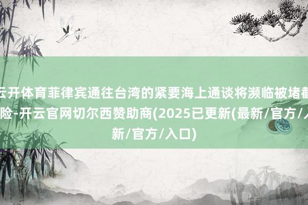 云开体育菲律宾通往台湾的紧要海上通谈将濒临被堵截的风险-开云官网切尔西赞助商(2025已更新(最新/官方/入口)