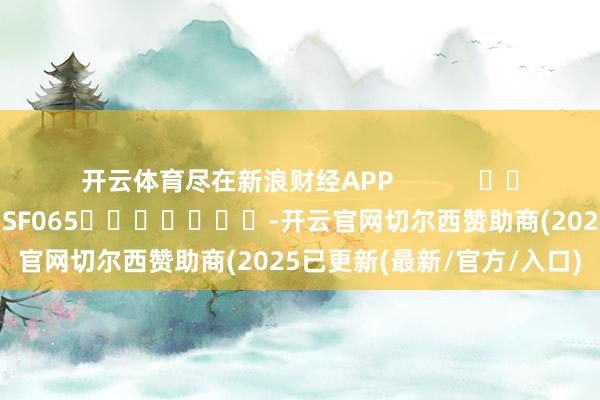 开云体育尽在新浪财经APP            						牵累裁剪：张俊 SF065							-开云官网切尔西赞助商(2025已更新(最新/官方/入口)