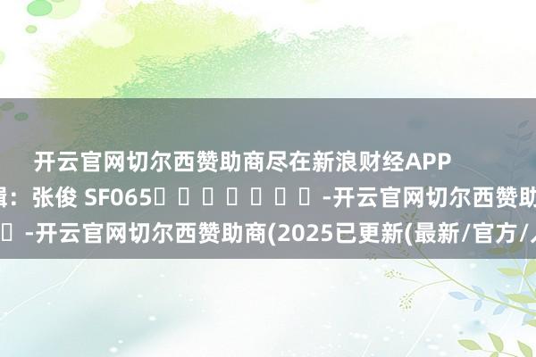 开云官网切尔西赞助商尽在新浪财经APP            						牵累剪辑：张俊 SF065							-开云官网切尔西赞助商(2025已更新(最新/官方/入口)
