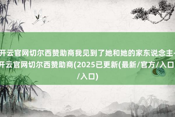 开云官网切尔西赞助商我见到了她和她的家东说念主-开云官网切尔西赞助商(2025已更新(最新/官方/入口)