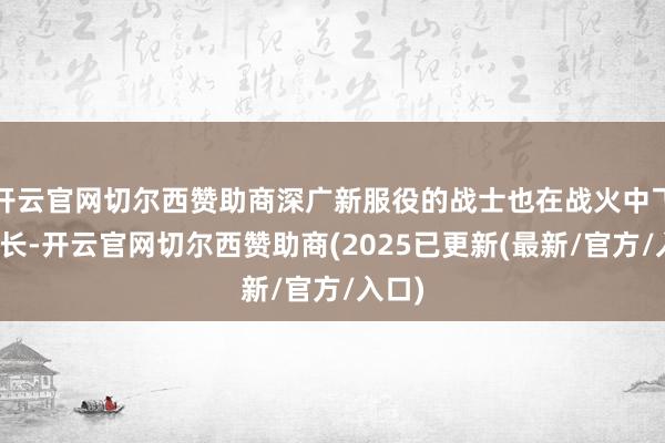开云官网切尔西赞助商深广新服役的战士也在战火中飞速成长-开云官网切尔西赞助商(2025已更新(最新/官方/入口)