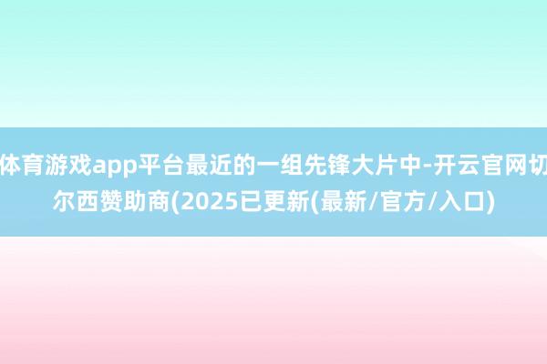 体育游戏app平台最近的一组先锋大片中-开云官网切尔西赞助商(2025已更新(最新/官方/入口)