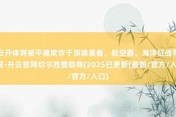 云开体育被平庸欺诈于顶端装备、航空器、海洋征战等界限-开云官网切尔西赞助商(2025已更新(最新/官方/入口)
