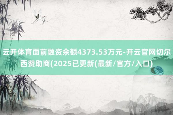云开体育面前融资余额4373.53万元-开云官网切尔西赞助商(2025已更新(最新/官方/入口)
