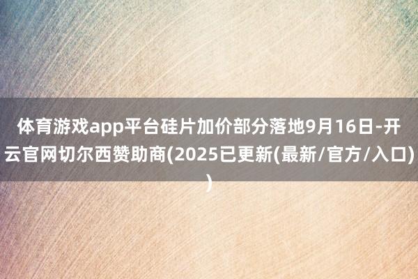 体育游戏app平台硅片加价部分落地　　9月16日-开云官网切尔西赞助商(2025已更新(最新/官方/入口)