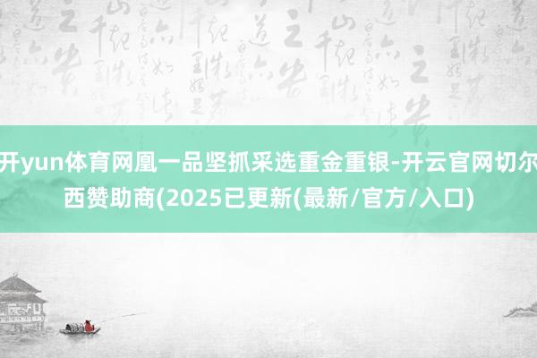 开yun体育网凰一品坚抓采选重金重银-开云官网切尔西赞助商(2025已更新(最新/官方/入口)