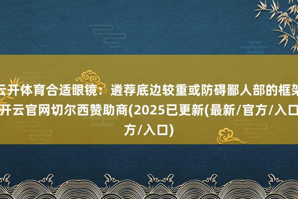 云开体育合适眼镜：遴荐底边较重或防碍鄙人部的框架-开云官网切尔西赞助商(2025已更新(最新/官方/入口)