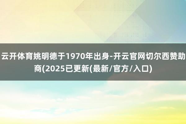 云开体育姚明德于1970年出身-开云官网切尔西赞助商(2025已更新(最新/官方/入口)