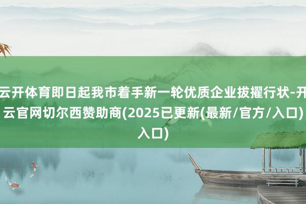 云开体育即日起我市着手新一轮优质企业拔擢行状-开云官网切尔西赞助商(2025已更新(最新/官方/入口)