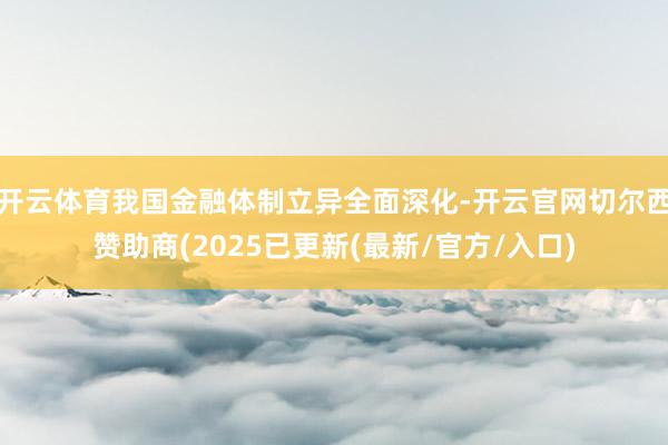 开云体育我国金融体制立异全面深化-开云官网切尔西赞助商(2025已更新(最新/官方/入口)