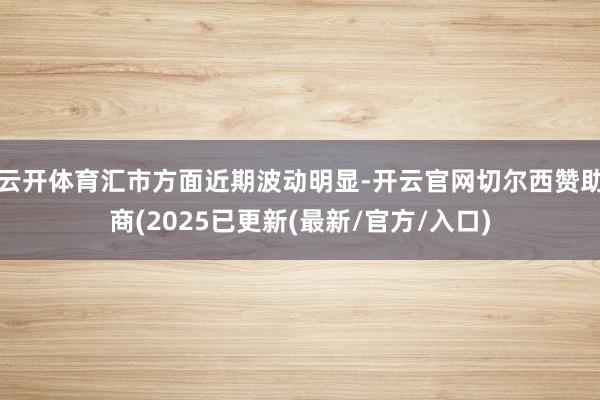 云开体育汇市方面近期波动明显-开云官网切尔西赞助商(2025已更新(最新/官方/入口)