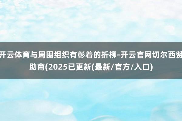 开云体育与周围组织有彰着的折柳-开云官网切尔西赞助商(2025已更新(最新/官方/入口)