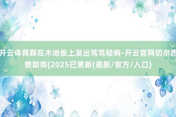 开云体育踩在木地板上发出笃笃轻响-开云官网切尔西赞助商(2025已更新(最新/官方/入口)