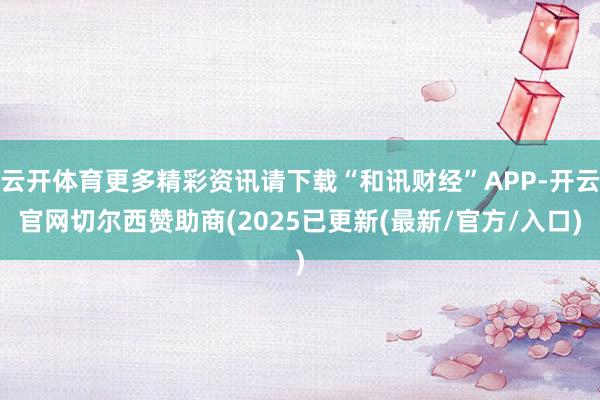 云开体育更多精彩资讯请下载“和讯财经”APP-开云官网切尔西赞助商(2025已更新(最新/官方/入口)