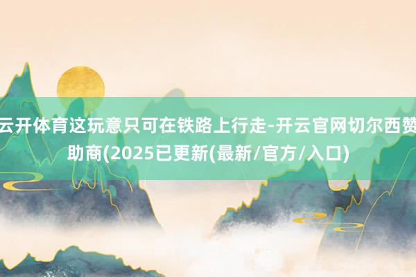 云开体育这玩意只可在铁路上行走-开云官网切尔西赞助商(2025已更新(最新/官方/入口)