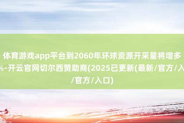 体育游戏app平台到2060年环球资源开采量将增多60%-开云官网切尔西赞助商(2025已更新(最新/官方/入口)