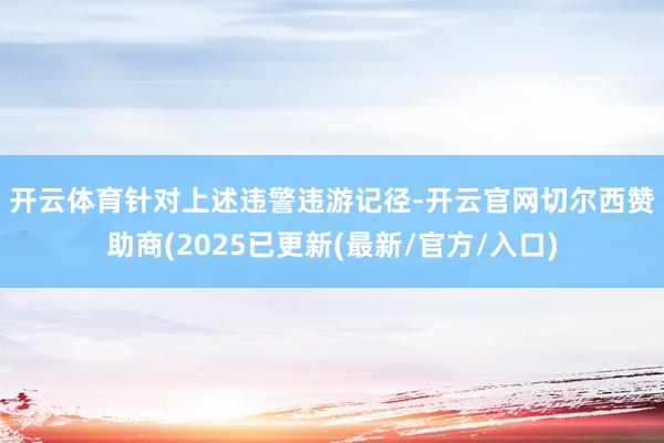 开云体育　　针对上述违警违游记径-开云官网切尔西赞助商(2025已更新(最新/官方/入口)