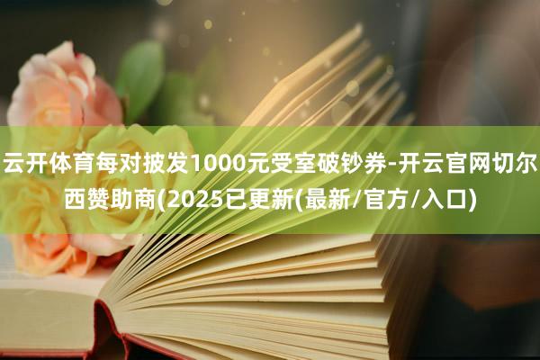 云开体育每对披发1000元受室破钞券-开云官网切尔西赞助商(2025已更新(最新/官方/入口)