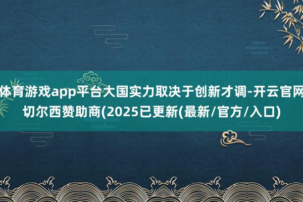 体育游戏app平台大国实力取决于创新才调-开云官网切尔西赞助商(2025已更新(最新/官方/入口)