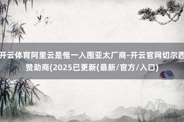 开云体育阿里云是惟一入围亚太厂商-开云官网切尔西赞助商(2025已更新(最新/官方/入口)
