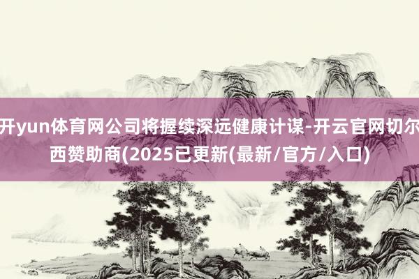 开yun体育网公司将握续深远健康计谋-开云官网切尔西赞助商(2025已更新(最新/官方/入口)
