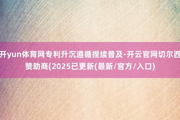 开yun体育网专利升沉遵循捏续普及-开云官网切尔西赞助商(2025已更新(最新/官方/入口)