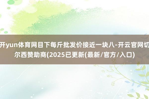 开yun体育网目下每斤批发价接近一块八-开云官网切尔西赞助商(2025已更新(最新/官方/入口)
