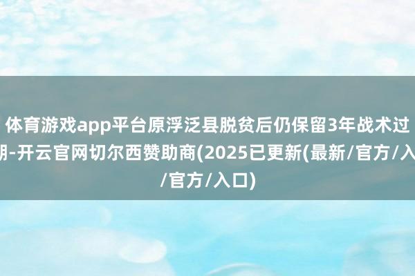 体育游戏app平台原浮泛县脱贫后仍保留3年战术过渡期-开云官网切尔西赞助商(2025已更新(最新/官方/入口)