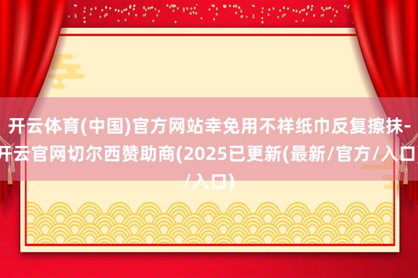 开云体育(中国)官方网站幸免用不祥纸巾反复擦抹-开云官网切尔西赞助商(2025已更新(最新/官方/入口)