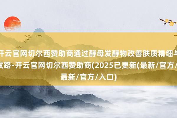 开云官网切尔西赞助商通过酵母发酵物改善肤质精细与轻度纹路-开云官网切尔西赞助商(2025已更新(最新/官方/入口)