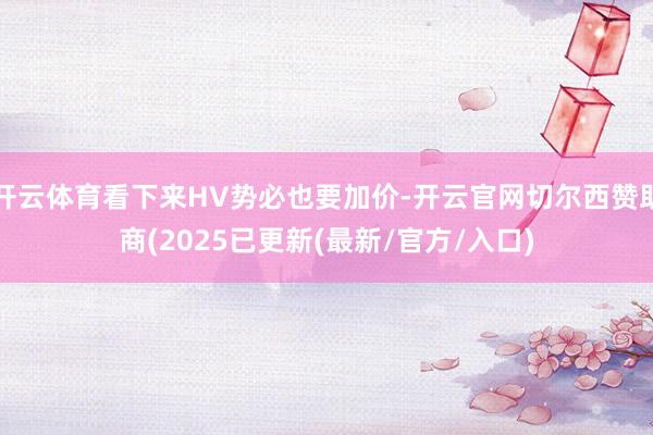 开云体育看下来HV势必也要加价-开云官网切尔西赞助商(2025已更新(最新/官方/入口)