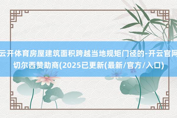 云开体育房屋建筑面积跨越当地规矩门径的-开云官网切尔西赞助商(2025已更新(最新/官方/入口)