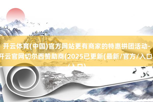 开云体育(中国)官方网站更有商家的特惠拼团活动-开云官网切尔西赞助商(2025已更新(最新/官方/入口)