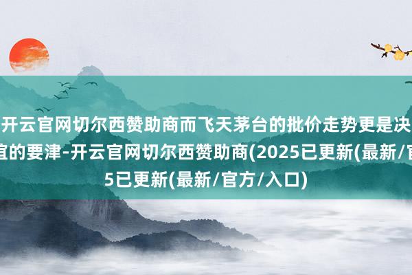 开云官网切尔西赞助商而飞天茅台的批价走势更是决定行业厚谊的要津-开云官网切尔西赞助商(2025已更新(最新/官方/入口)